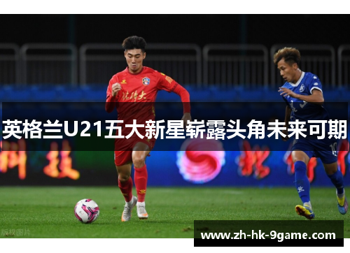 英格兰U21五大新星崭露头角未来可期 英格兰U21五大新星崭露头角未来可期