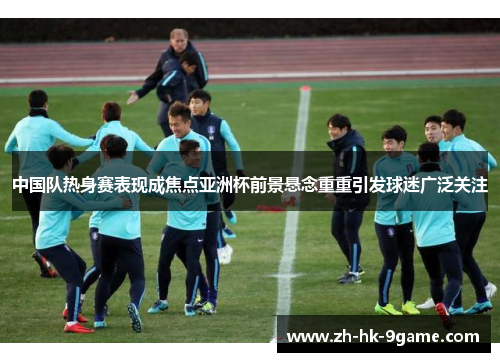 中国队热身赛表现成焦点亚洲杯前景悬念重重引发球迷广泛关注 中国队热身赛表现成焦点亚洲杯前景悬念重重引发球迷广泛关注