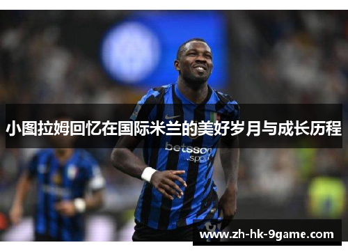 小图拉姆回忆在国际米兰的美好岁月与成长历程 小图拉姆回忆在国际米兰的美好岁月与成长历程