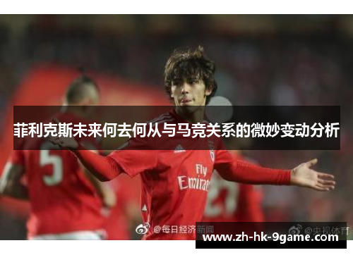 菲利克斯未来何去何从与马竞关系的微妙变动分析 菲利克斯未来何去何从与马竞关系的微妙变动分析