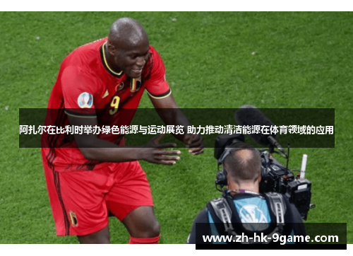 阿扎尔在比利时举办绿色能源与运动展览 助力推动清洁能源在体育领域的应用