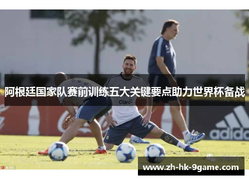 阿根廷国家队赛前训练五大关键要点助力世界杯备战 阿根廷国家队赛前训练五大关键要点助力世界杯备战