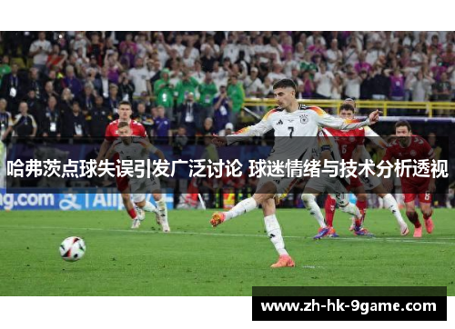 哈弗茨点球失误引发广泛讨论 球迷情绪与技术分析透视