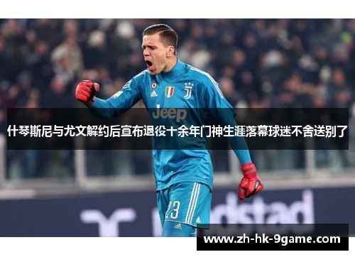 什琴斯尼与尤文解约后宣布退役十余年门神生涯落幕球迷不舍送别了