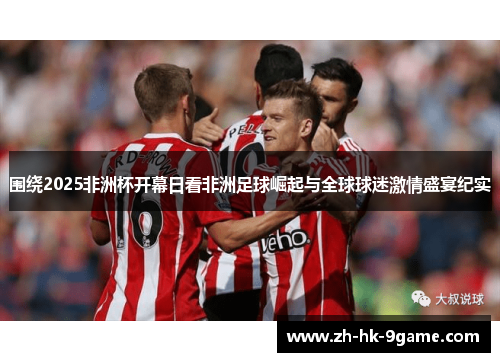 围绕2025非洲杯开幕日看非洲足球崛起与全球球迷激情盛宴纪实